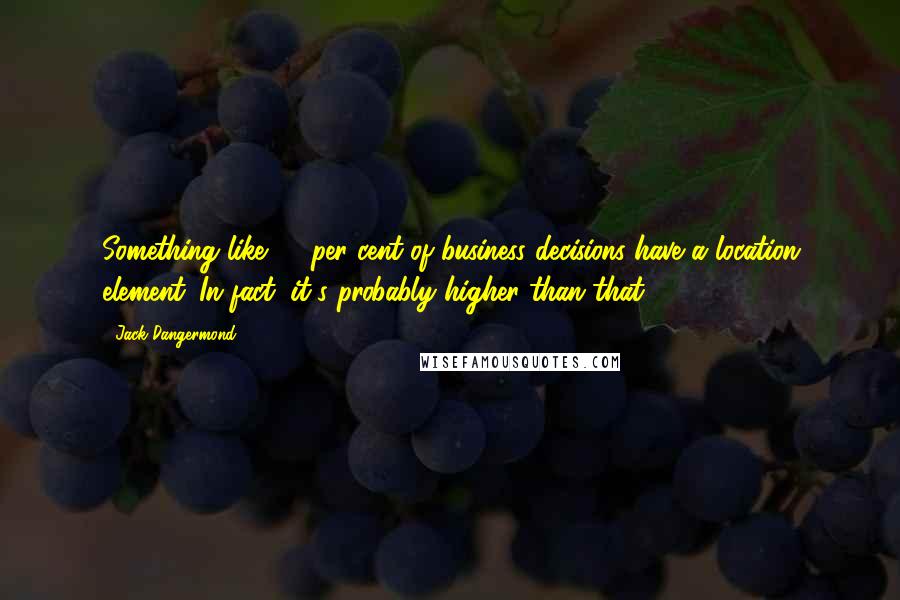 Jack Dangermond Quotes: Something like 80 per cent of business decisions have a location element. In fact, it's probably higher than that.