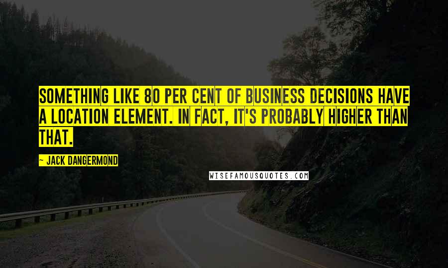 Jack Dangermond Quotes: Something like 80 per cent of business decisions have a location element. In fact, it's probably higher than that.