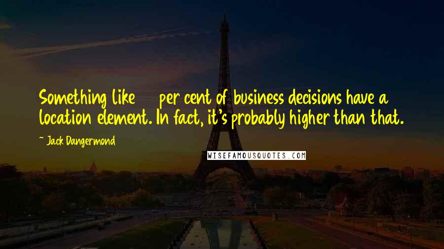 Jack Dangermond Quotes: Something like 80 per cent of business decisions have a location element. In fact, it's probably higher than that.