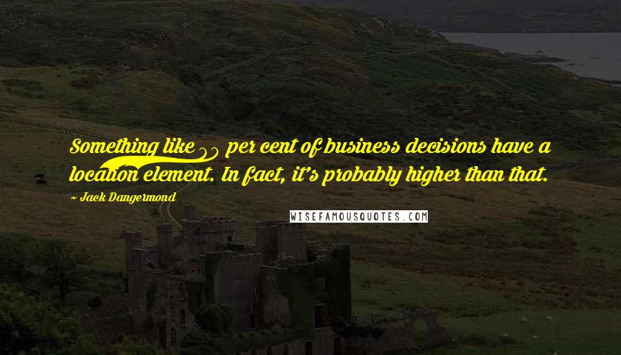 Jack Dangermond Quotes: Something like 80 per cent of business decisions have a location element. In fact, it's probably higher than that.