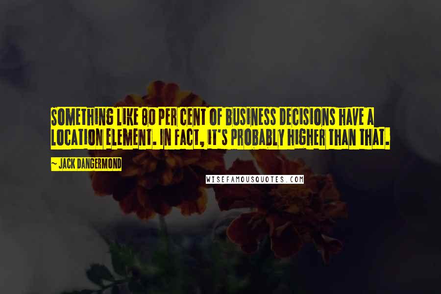 Jack Dangermond Quotes: Something like 80 per cent of business decisions have a location element. In fact, it's probably higher than that.