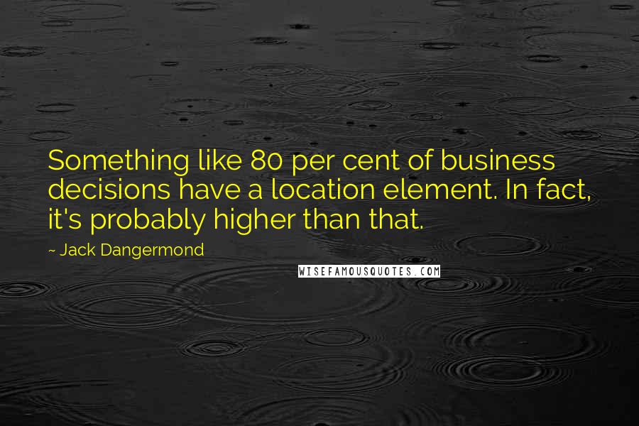 Jack Dangermond Quotes: Something like 80 per cent of business decisions have a location element. In fact, it's probably higher than that.