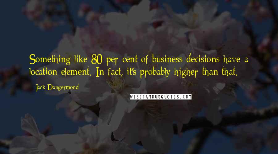 Jack Dangermond Quotes: Something like 80 per cent of business decisions have a location element. In fact, it's probably higher than that.