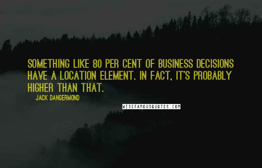 Jack Dangermond Quotes: Something like 80 per cent of business decisions have a location element. In fact, it's probably higher than that.