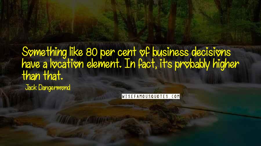 Jack Dangermond Quotes: Something like 80 per cent of business decisions have a location element. In fact, it's probably higher than that.