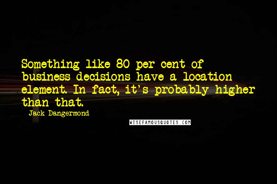 Jack Dangermond Quotes: Something like 80 per cent of business decisions have a location element. In fact, it's probably higher than that.