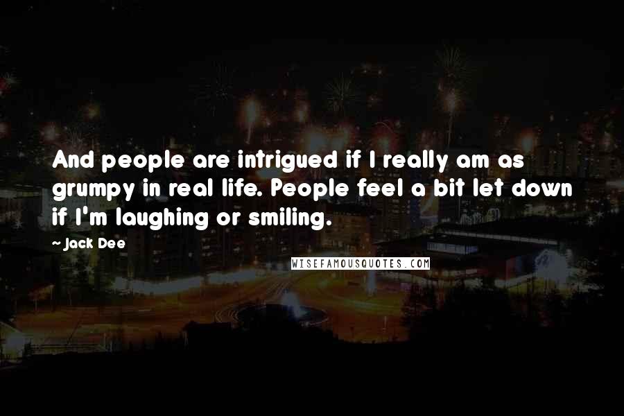 Jack Dee Quotes: And people are intrigued if I really am as grumpy in real life. People feel a bit let down if I'm laughing or smiling.