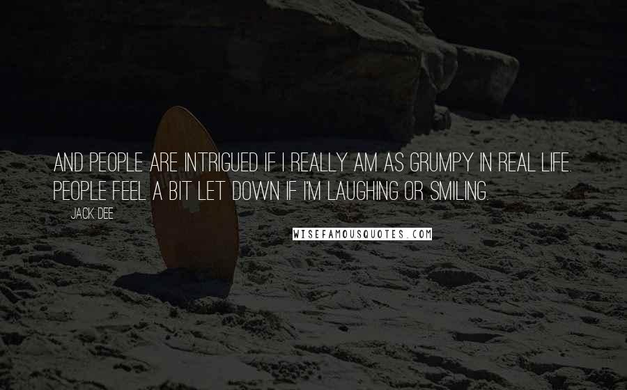 Jack Dee Quotes: And people are intrigued if I really am as grumpy in real life. People feel a bit let down if I'm laughing or smiling.