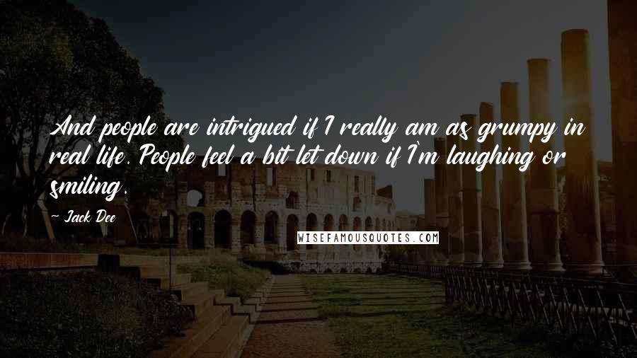 Jack Dee Quotes: And people are intrigued if I really am as grumpy in real life. People feel a bit let down if I'm laughing or smiling.