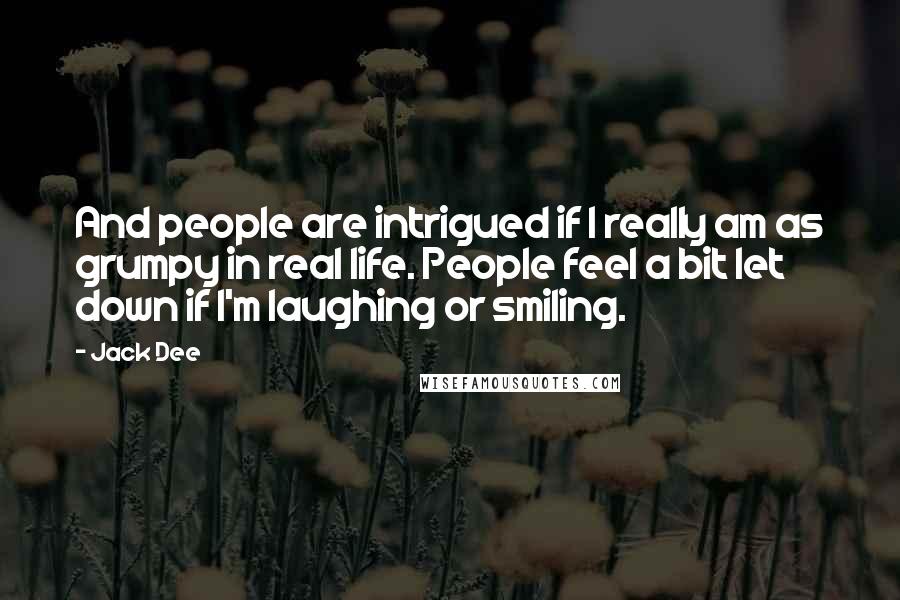 Jack Dee Quotes: And people are intrigued if I really am as grumpy in real life. People feel a bit let down if I'm laughing or smiling.