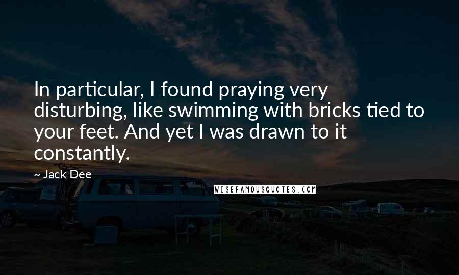 Jack Dee Quotes: In particular, I found praying very disturbing, like swimming with bricks tied to your feet. And yet I was drawn to it constantly.