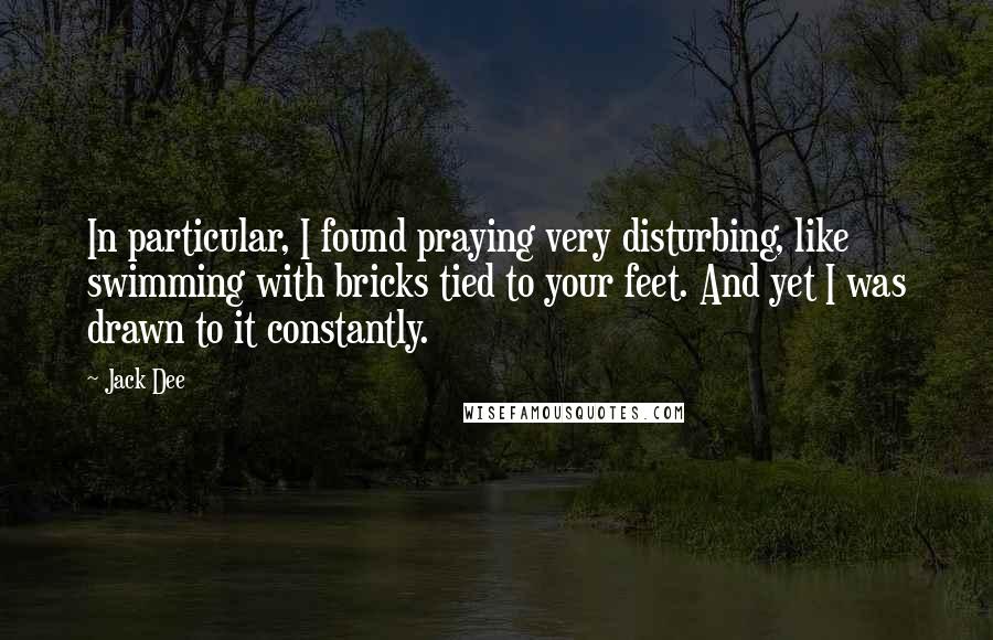 Jack Dee Quotes: In particular, I found praying very disturbing, like swimming with bricks tied to your feet. And yet I was drawn to it constantly.