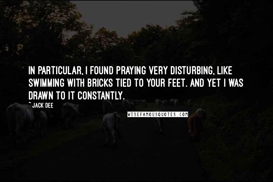 Jack Dee Quotes: In particular, I found praying very disturbing, like swimming with bricks tied to your feet. And yet I was drawn to it constantly.