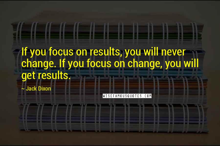 Jack Dixon Quotes: If you focus on results, you will never change. If you focus on change, you will get results.