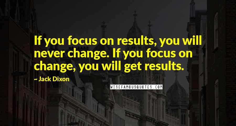 Jack Dixon Quotes: If you focus on results, you will never change. If you focus on change, you will get results.