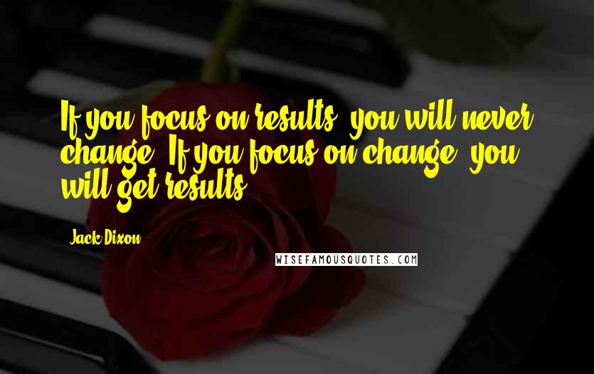 Jack Dixon Quotes: If you focus on results, you will never change. If you focus on change, you will get results.