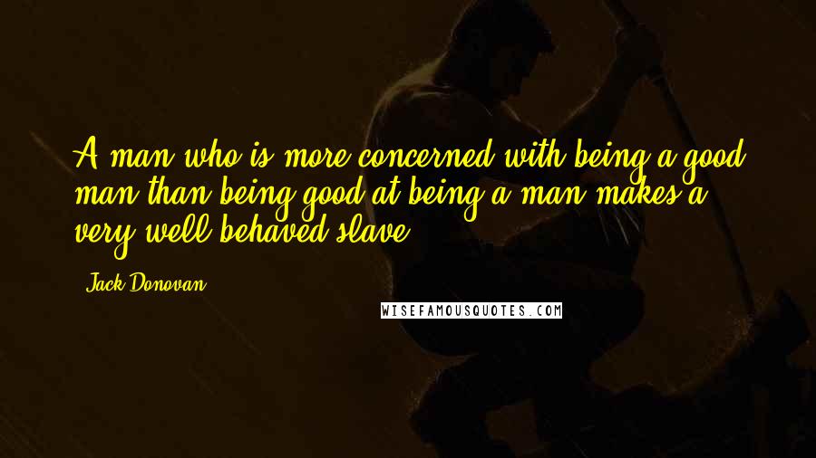 Jack Donovan Quotes: A man who is more concerned with being a good man than being good at being a man makes a very well-behaved slave.