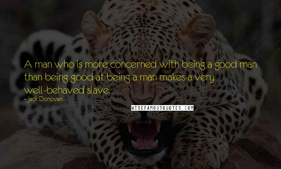 Jack Donovan Quotes: A man who is more concerned with being a good man than being good at being a man makes a very well-behaved slave.