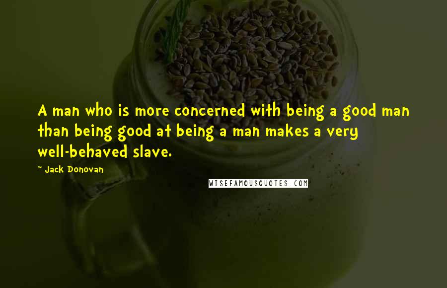 Jack Donovan Quotes: A man who is more concerned with being a good man than being good at being a man makes a very well-behaved slave.