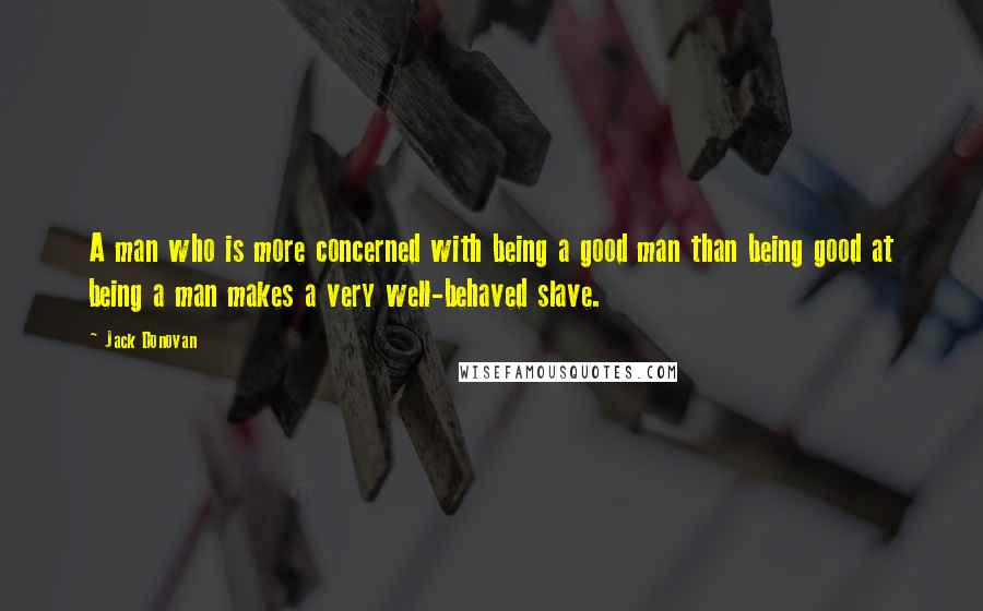 Jack Donovan Quotes: A man who is more concerned with being a good man than being good at being a man makes a very well-behaved slave.