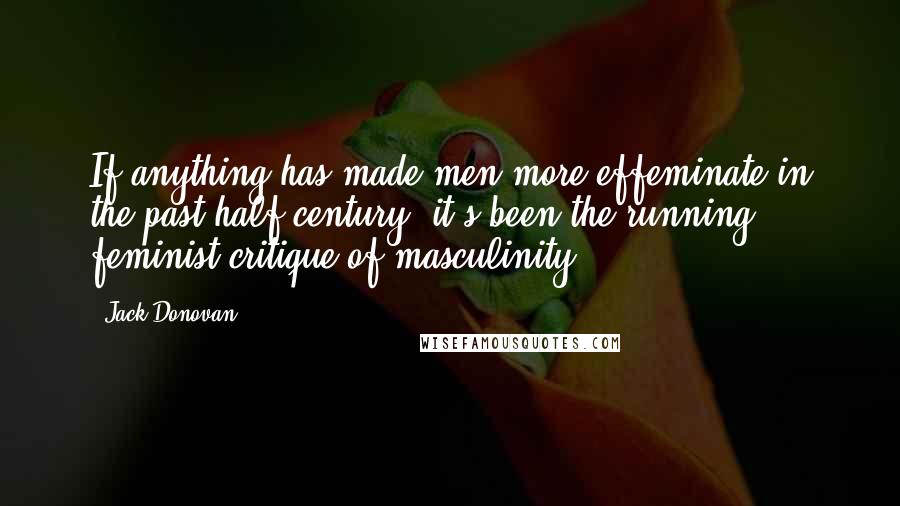 Jack Donovan Quotes: If anything has made men more effeminate in the past half-century, it's been the running feminist critique of masculinity.