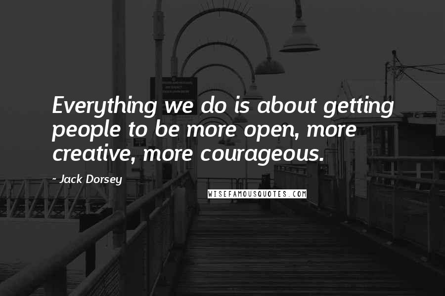 Jack Dorsey Quotes: Everything we do is about getting people to be more open, more creative, more courageous.