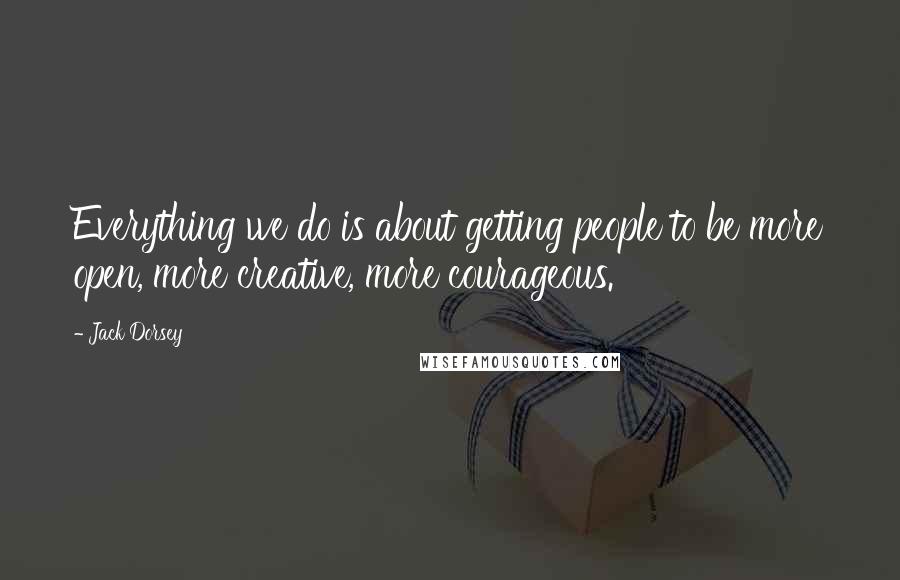 Jack Dorsey Quotes: Everything we do is about getting people to be more open, more creative, more courageous.