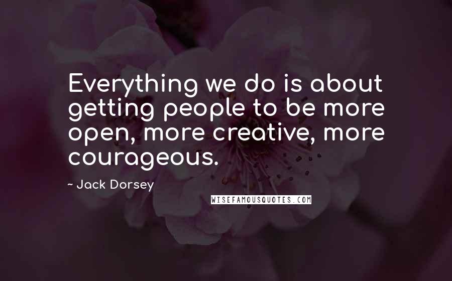 Jack Dorsey Quotes: Everything we do is about getting people to be more open, more creative, more courageous.