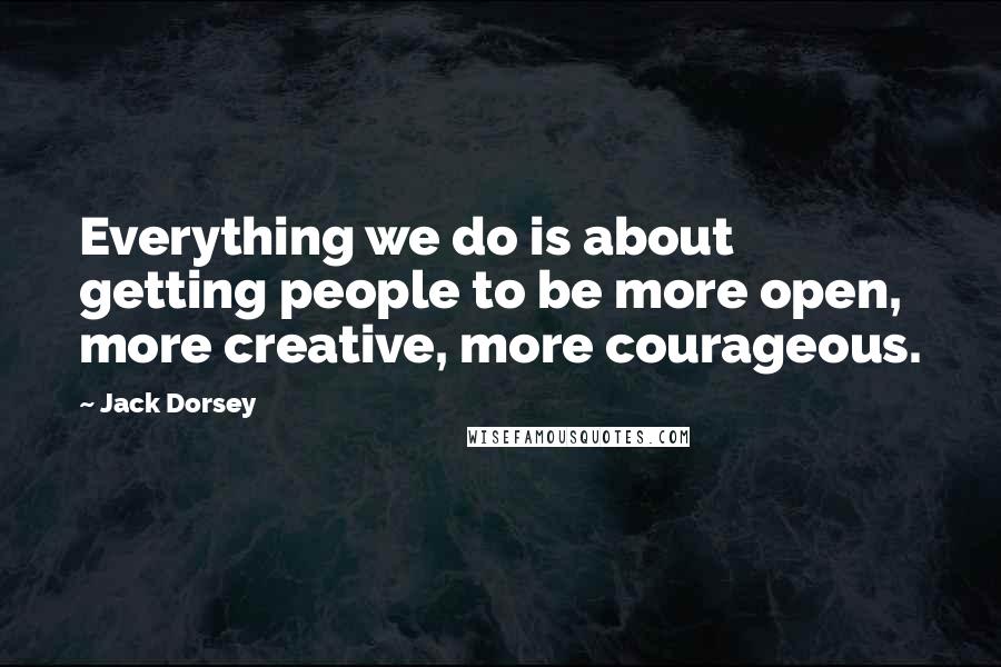 Jack Dorsey Quotes: Everything we do is about getting people to be more open, more creative, more courageous.