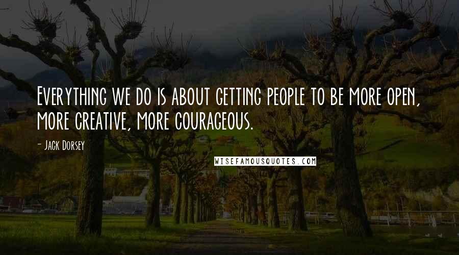 Jack Dorsey Quotes: Everything we do is about getting people to be more open, more creative, more courageous.