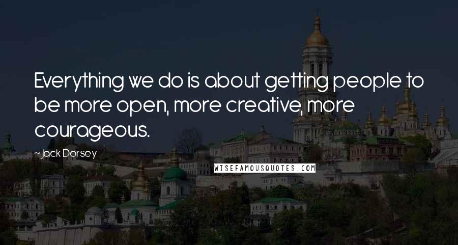 Jack Dorsey Quotes: Everything we do is about getting people to be more open, more creative, more courageous.