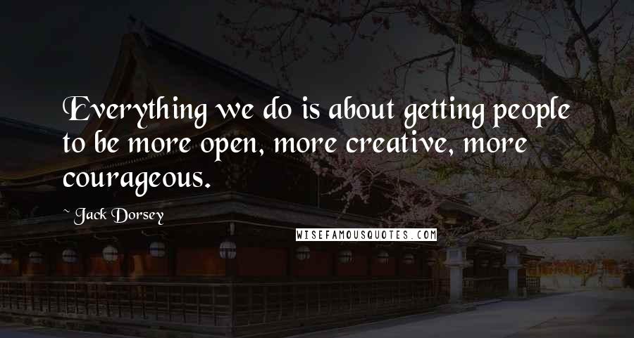 Jack Dorsey Quotes: Everything we do is about getting people to be more open, more creative, more courageous.