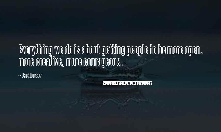 Jack Dorsey Quotes: Everything we do is about getting people to be more open, more creative, more courageous.