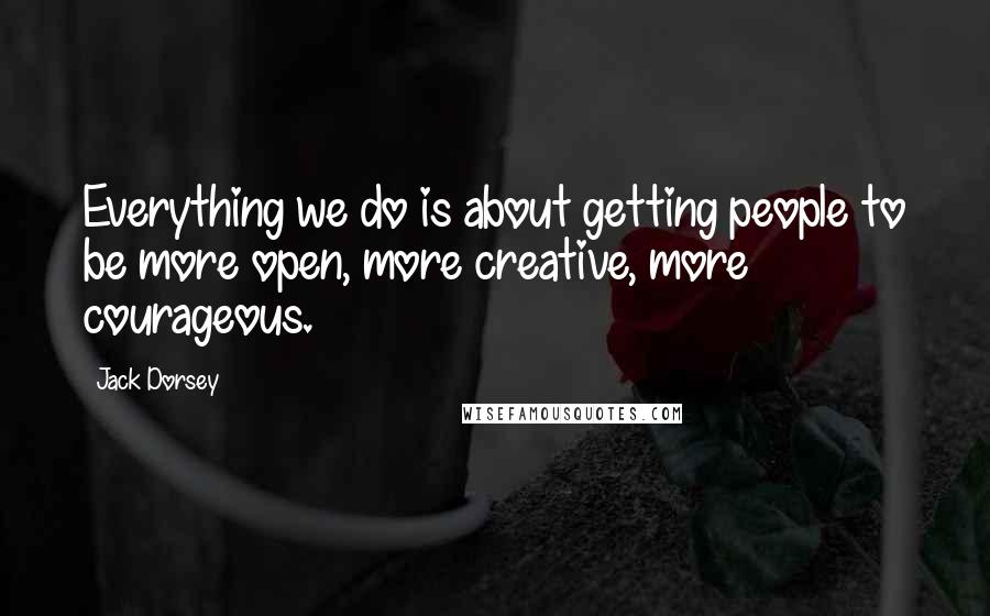 Jack Dorsey Quotes: Everything we do is about getting people to be more open, more creative, more courageous.