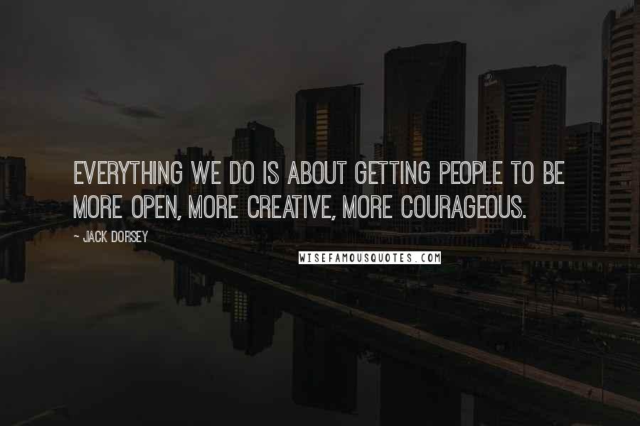 Jack Dorsey Quotes: Everything we do is about getting people to be more open, more creative, more courageous.