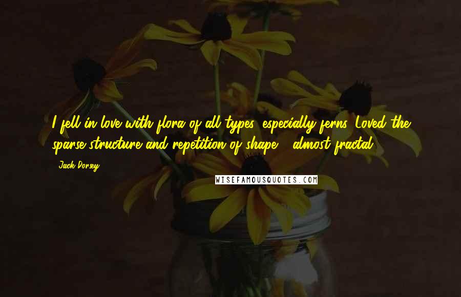 Jack Dorsey Quotes: I fell in love with flora of all types, especially ferns. Loved the sparse structure and repetition of shape - almost fractal.