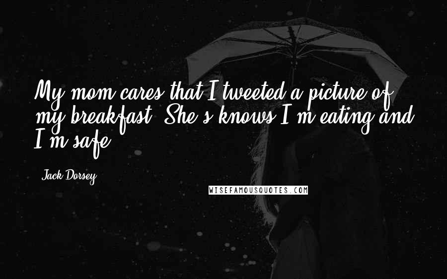 Jack Dorsey Quotes: My mom cares that I tweeted a picture of my breakfast. She's knows I'm eating and I'm safe.