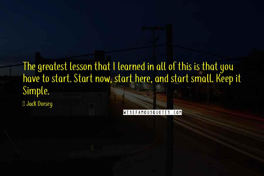 Jack Dorsey Quotes: The greatest lesson that I learned in all of this is that you have to start. Start now, start here, and start small. Keep it Simple.