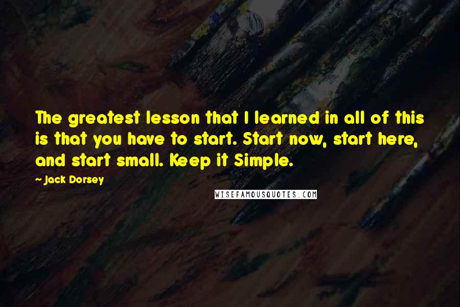 Jack Dorsey Quotes: The greatest lesson that I learned in all of this is that you have to start. Start now, start here, and start small. Keep it Simple.