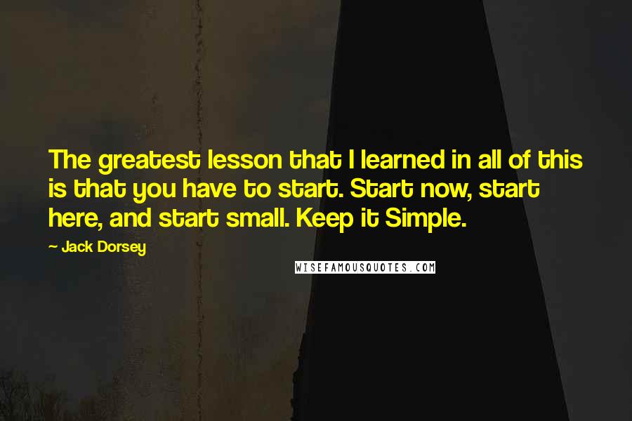 Jack Dorsey Quotes: The greatest lesson that I learned in all of this is that you have to start. Start now, start here, and start small. Keep it Simple.