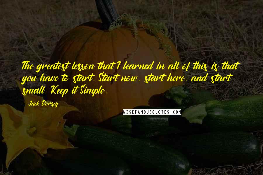 Jack Dorsey Quotes: The greatest lesson that I learned in all of this is that you have to start. Start now, start here, and start small. Keep it Simple.