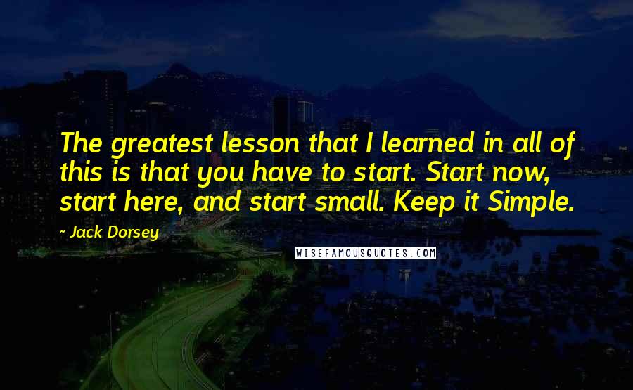 Jack Dorsey Quotes: The greatest lesson that I learned in all of this is that you have to start. Start now, start here, and start small. Keep it Simple.