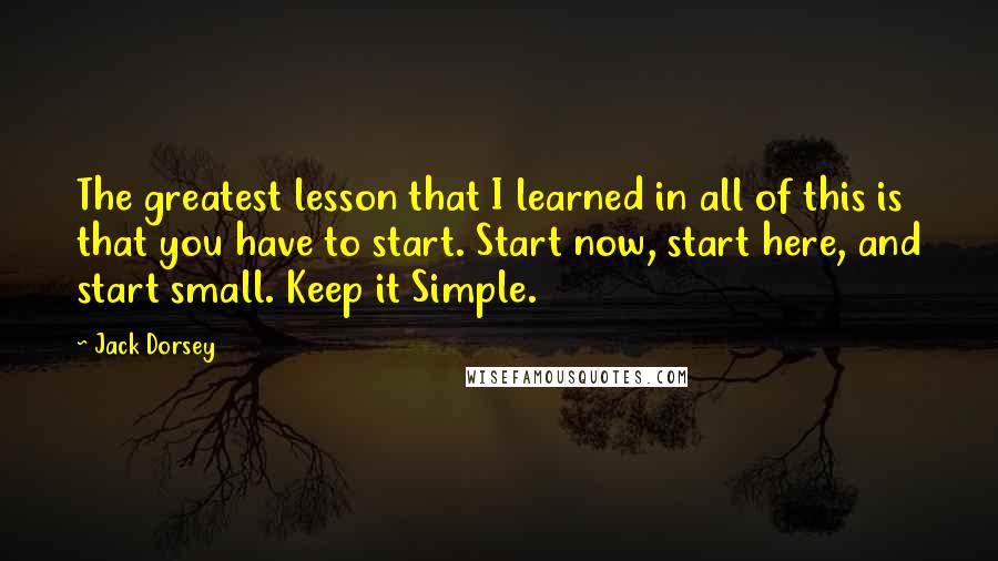 Jack Dorsey Quotes: The greatest lesson that I learned in all of this is that you have to start. Start now, start here, and start small. Keep it Simple.