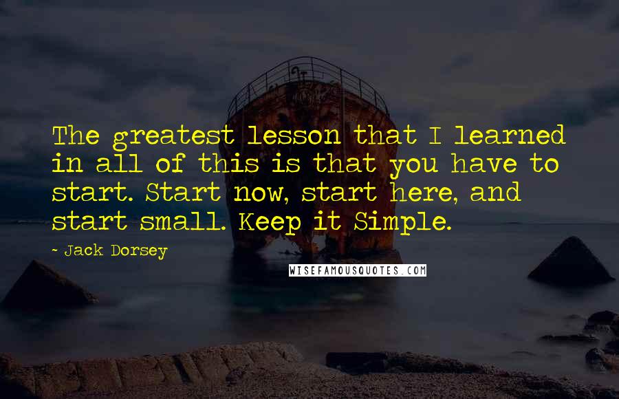 Jack Dorsey Quotes: The greatest lesson that I learned in all of this is that you have to start. Start now, start here, and start small. Keep it Simple.