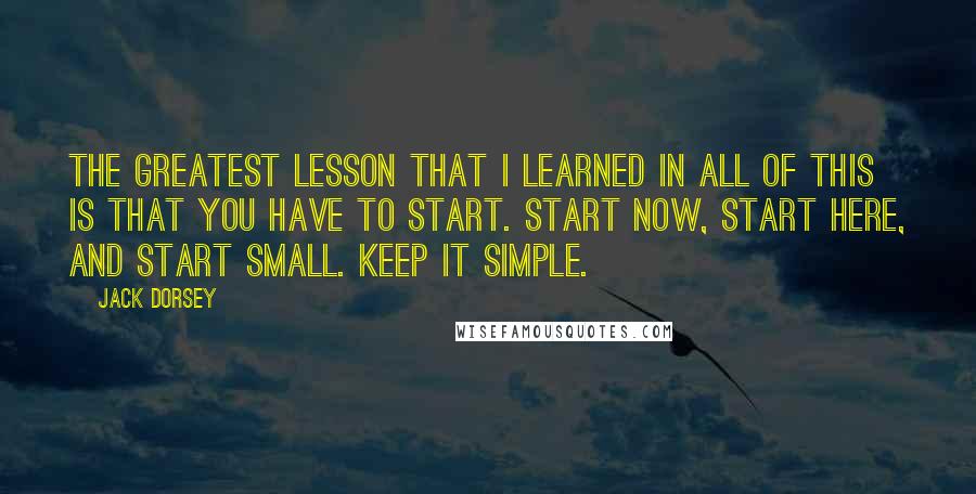 Jack Dorsey Quotes: The greatest lesson that I learned in all of this is that you have to start. Start now, start here, and start small. Keep it Simple.