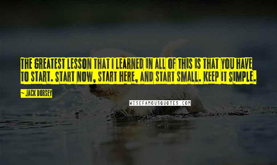 Jack Dorsey Quotes: The greatest lesson that I learned in all of this is that you have to start. Start now, start here, and start small. Keep it Simple.