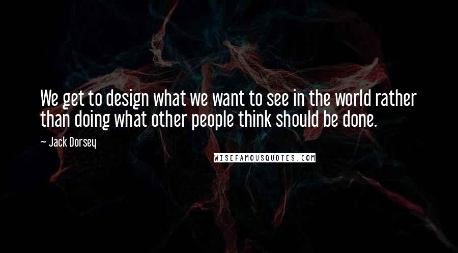 Jack Dorsey Quotes: We get to design what we want to see in the world rather than doing what other people think should be done.