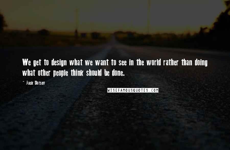 Jack Dorsey Quotes: We get to design what we want to see in the world rather than doing what other people think should be done.