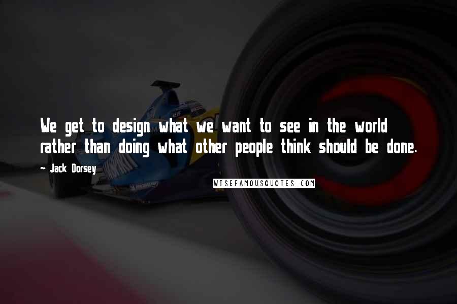 Jack Dorsey Quotes: We get to design what we want to see in the world rather than doing what other people think should be done.