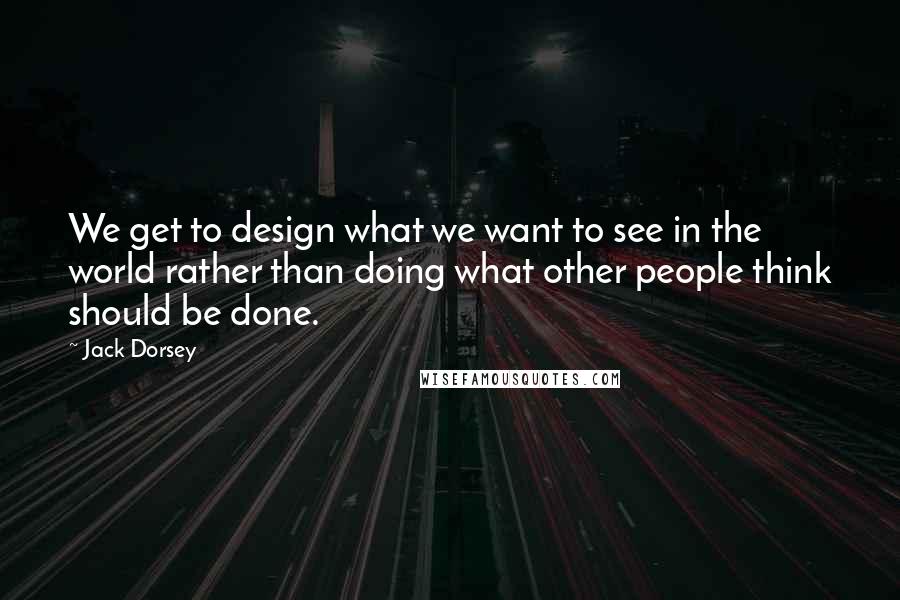 Jack Dorsey Quotes: We get to design what we want to see in the world rather than doing what other people think should be done.